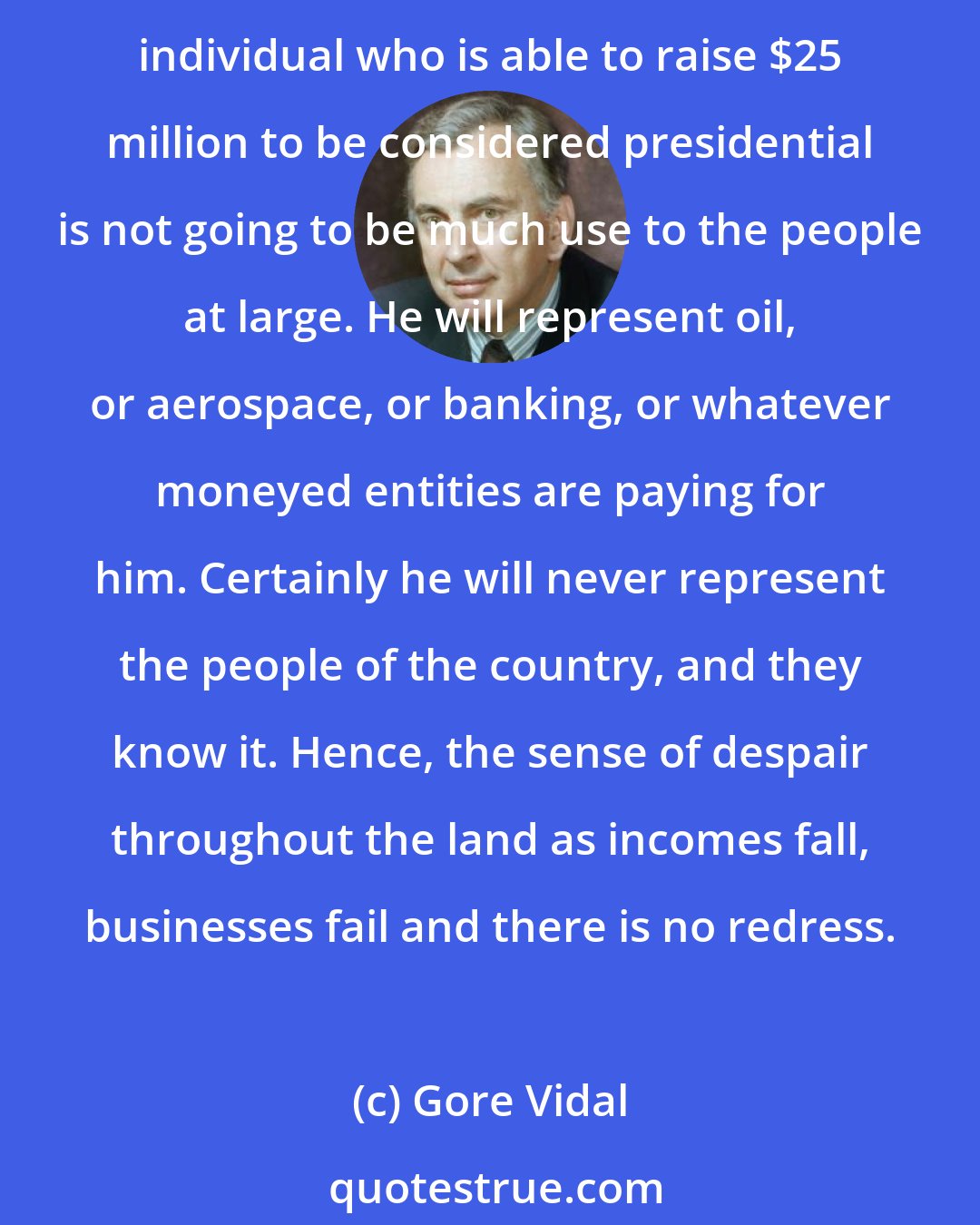 Gore Vidal: Every four years the naive half who vote are encouraged to believe that if we can elect a really nice man or woman President everything will be all right. But it won't be. Any individual who is able to raise $25 million to be considered presidential is not going to be much use to the people at large. He will represent oil, or aerospace, or banking, or whatever moneyed entities are paying for him. Certainly he will never represent the people of the country, and they know it. Hence, the sense of despair throughout the land as incomes fall, businesses fail and there is no redress.