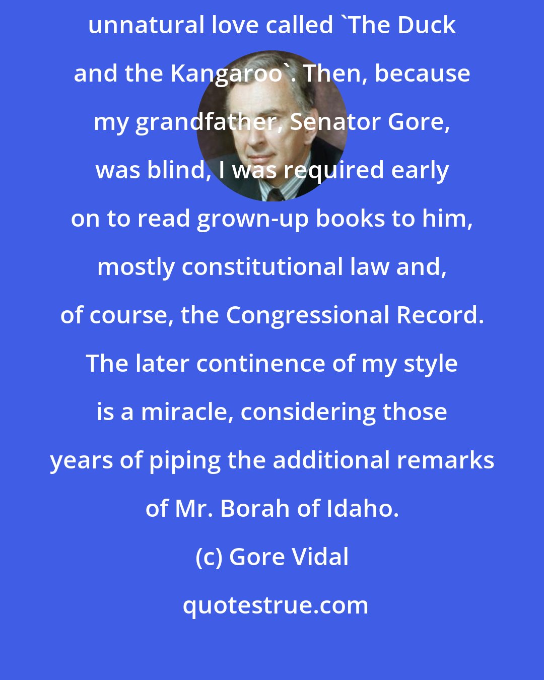 Gore Vidal: I was taught to read by my grandmother. Central to her method was a tale of unnatural love called 'The Duck and the Kangaroo'. Then, because my grandfather, Senator Gore, was blind, I was required early on to read grown-up books to him, mostly constitutional law and, of course, the Congressional Record. The later continence of my style is a miracle, considering those years of piping the additional remarks of Mr. Borah of Idaho.