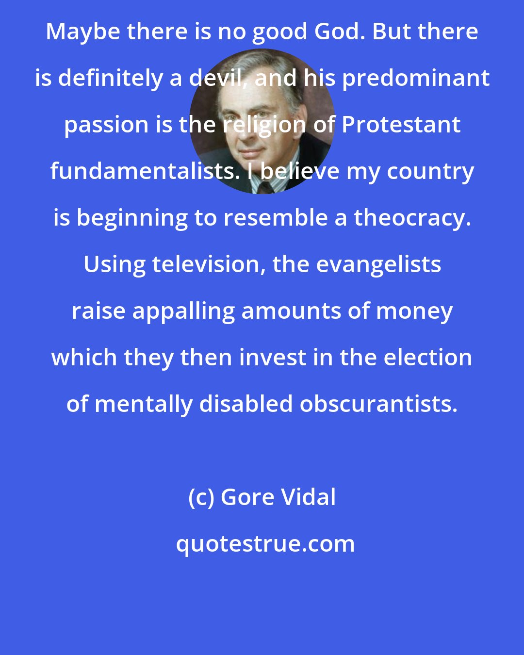 Gore Vidal: Maybe there is no good God. But there is definitely a devil, and his predominant passion is the religion of Protestant fundamentalists. I believe my country is beginning to resemble a theocracy. Using television, the evangelists raise appalling amounts of money which they then invest in the election of mentally disabled obscurantists.