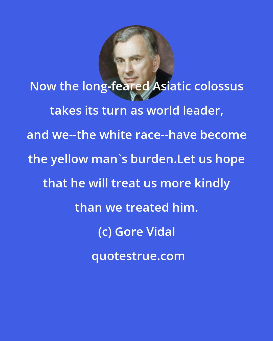 Gore Vidal: Now the long-feared Asiatic colossus takes its turn as world leader, and we--the white race--have become the yellow man's burden.Let us hope that he will treat us more kindly than we treated him.