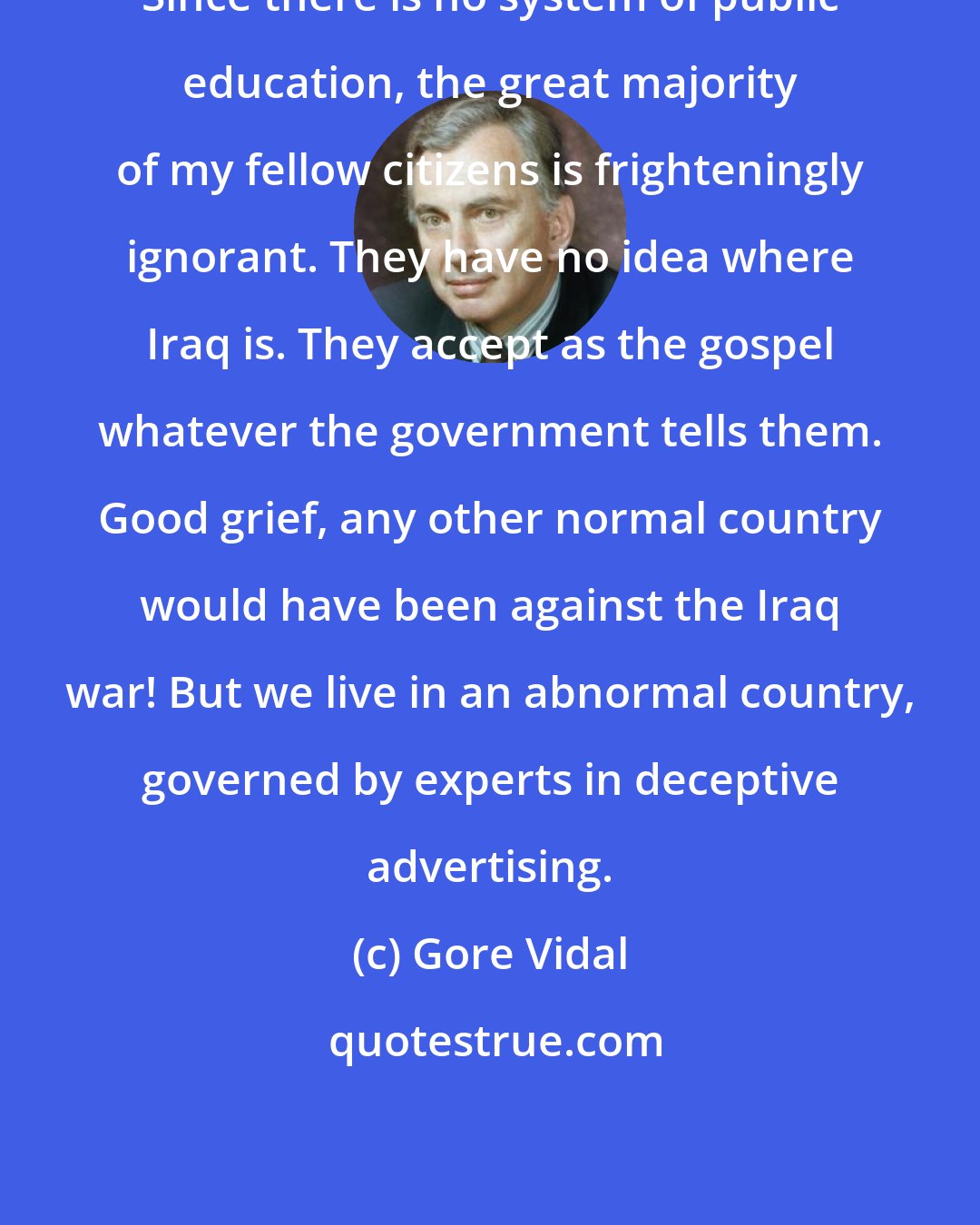 Gore Vidal: Since there is no system of public education, the great majority of my fellow citizens is frighteningly ignorant. They have no idea where Iraq is. They accept as the gospel whatever the government tells them. Good grief, any other normal country would have been against the Iraq war! But we live in an abnormal country, governed by experts in deceptive advertising.