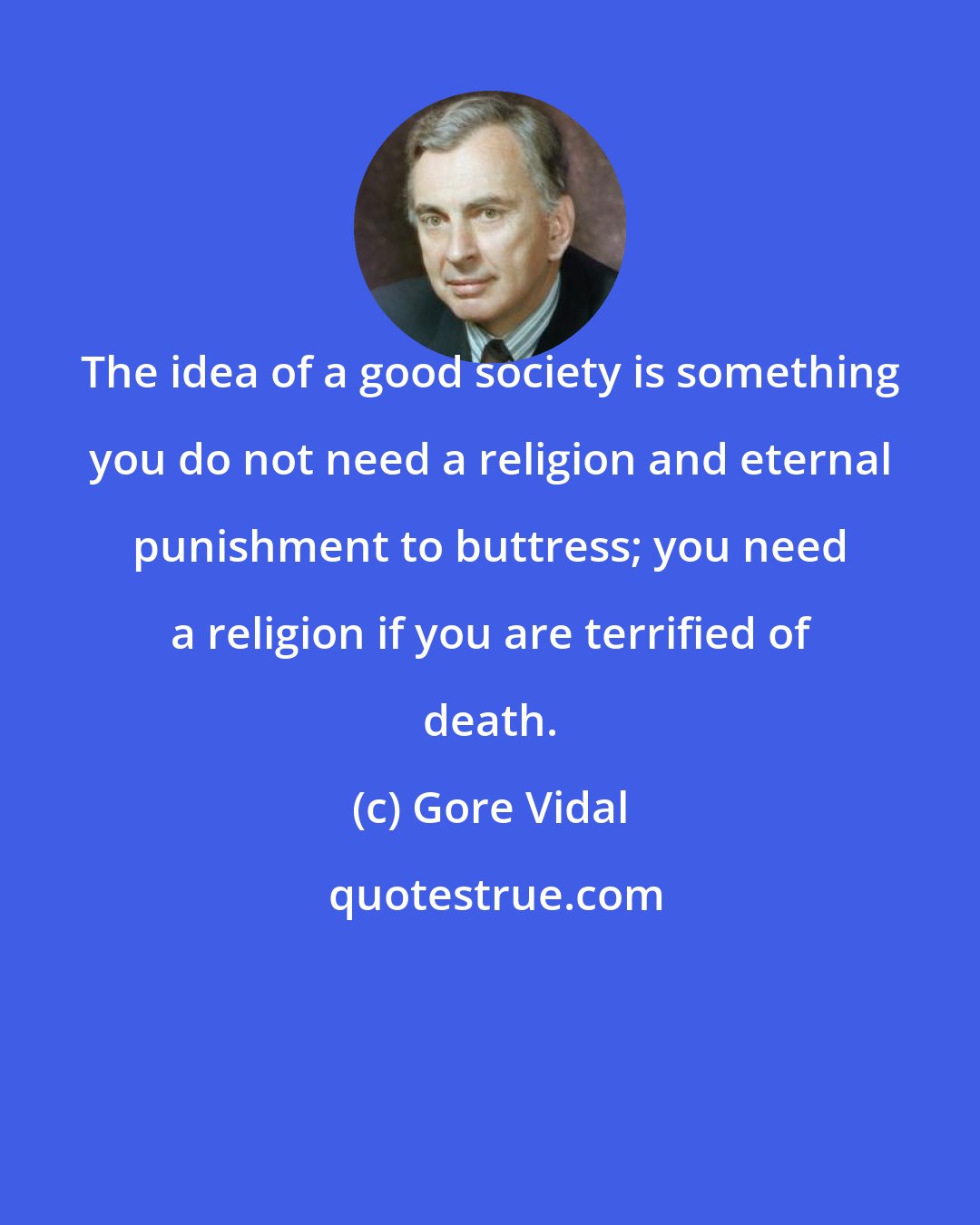 Gore Vidal: The idea of a good society is something you do not need a religion and eternal punishment to buttress; you need a religion if you are terrified of death.