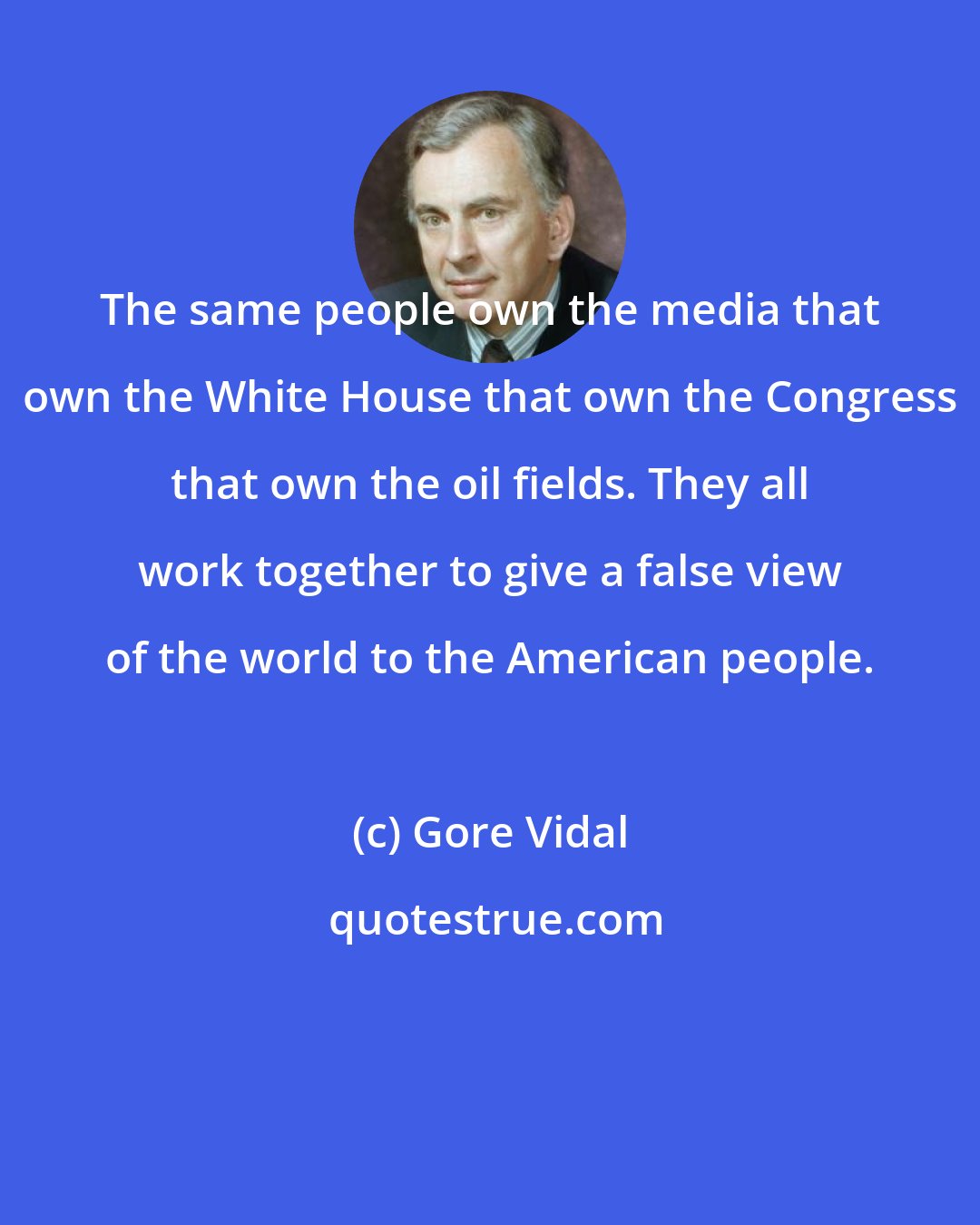 Gore Vidal: The same people own the media that own the White House that own the Congress that own the oil fields. They all work together to give a false view of the world to the American people.