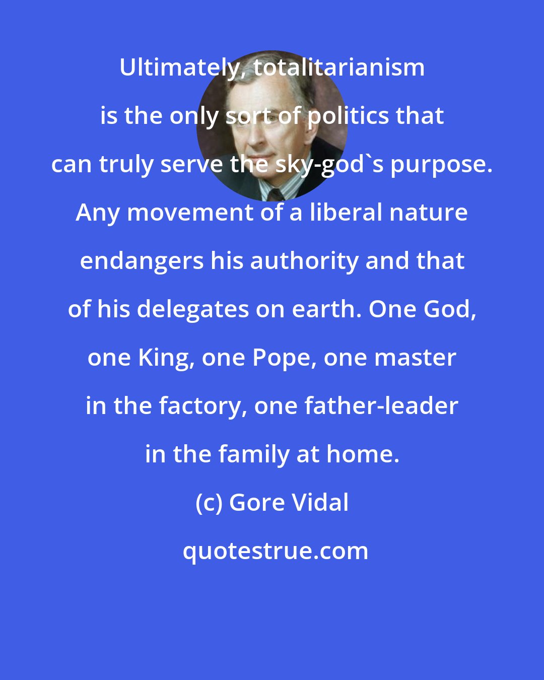 Gore Vidal: Ultimately, totalitarianism is the only sort of politics that can truly serve the sky-god's purpose. Any movement of a liberal nature endangers his authority and that of his delegates on earth. One God, one King, one Pope, one master in the factory, one father-leader in the family at home.