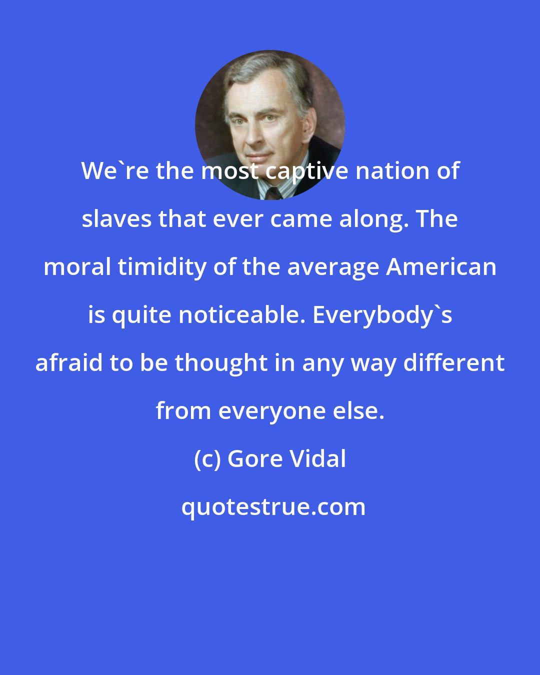 Gore Vidal: We're the most captive nation of slaves that ever came along. The moral timidity of the average American is quite noticeable. Everybody's afraid to be thought in any way different from everyone else.