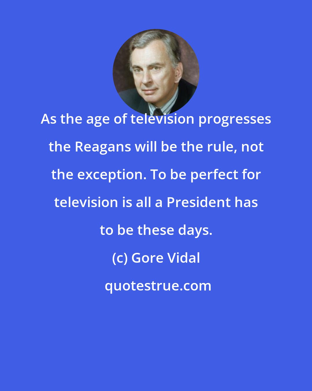 Gore Vidal: As the age of television progresses the Reagans will be the rule, not the exception. To be perfect for television is all a President has to be these days.