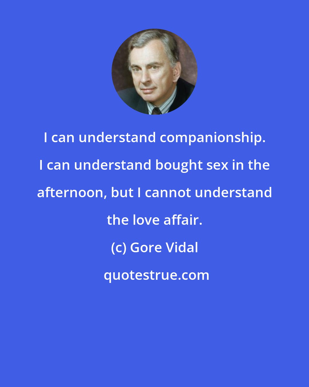 Gore Vidal: I can understand companionship. I can understand bought sex in the afternoon, but I cannot understand the love affair.