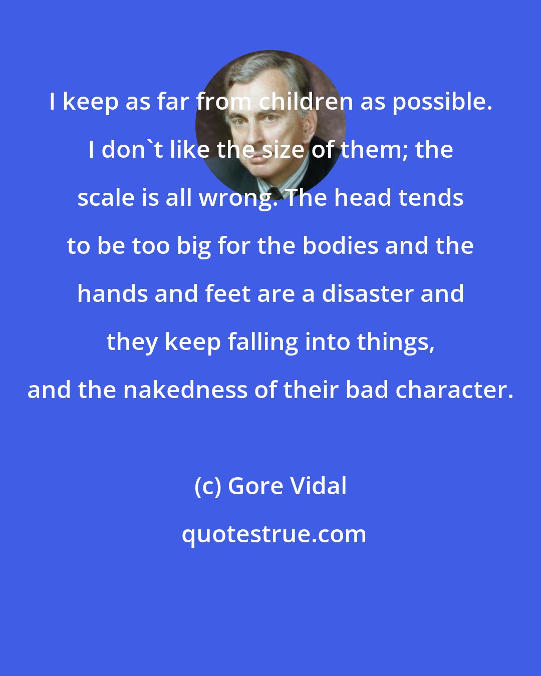 Gore Vidal: I keep as far from children as possible. I don't like the size of them; the scale is all wrong. The head tends to be too big for the bodies and the hands and feet are a disaster and they keep falling into things, and the nakedness of their bad character.