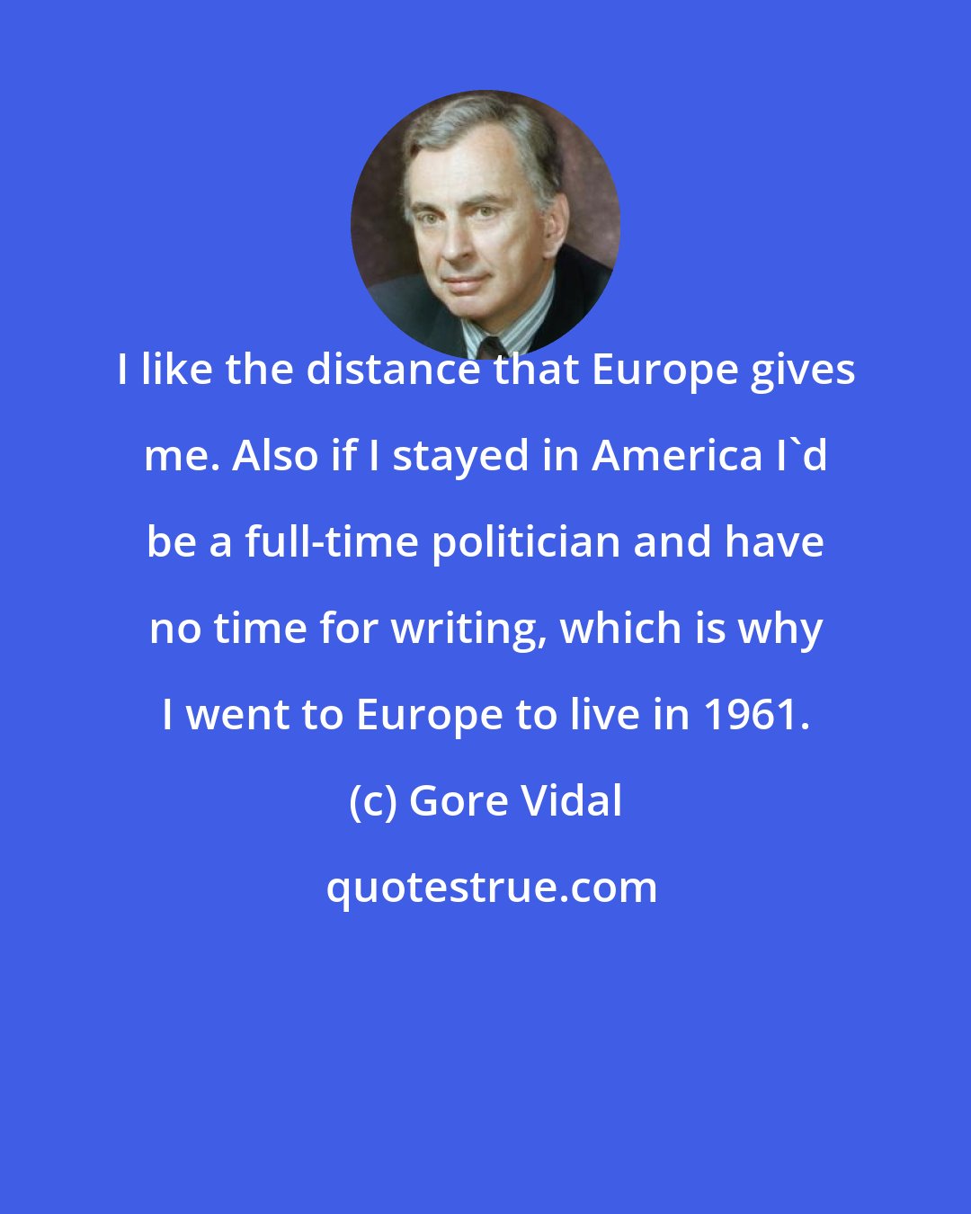 Gore Vidal: I like the distance that Europe gives me. Also if I stayed in America I'd be a full-time politician and have no time for writing, which is why I went to Europe to live in 1961.