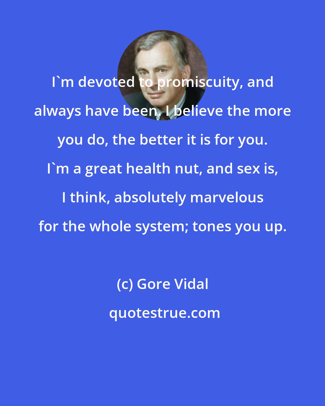 Gore Vidal: I'm devoted to promiscuity, and always have been. I believe the more you do, the better it is for you. I'm a great health nut, and sex is, I think, absolutely marvelous for the whole system; tones you up.