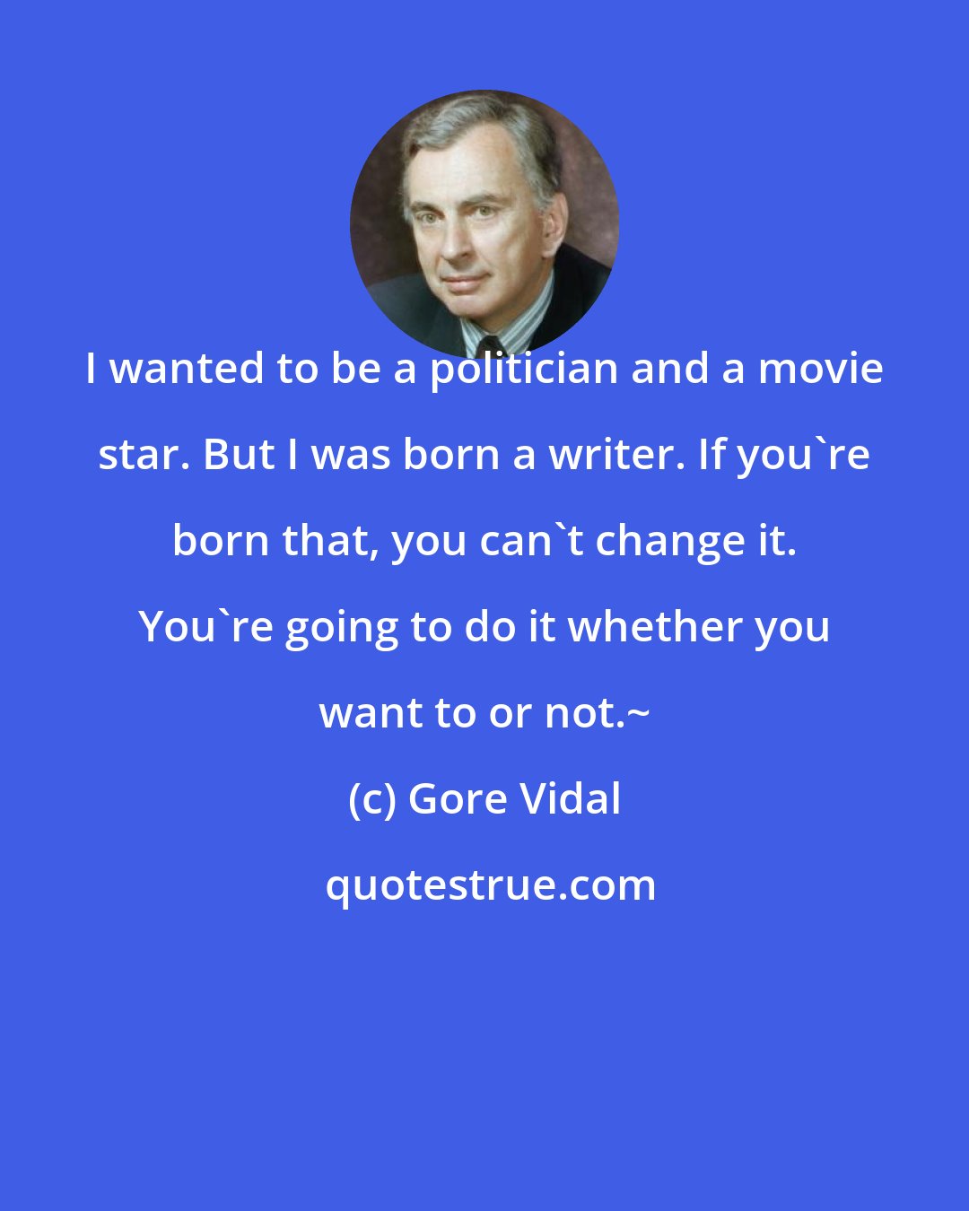 Gore Vidal: I wanted to be a politician and a movie star. But I was born a writer. If you're born that, you can't change it. You're going to do it whether you want to or not.~