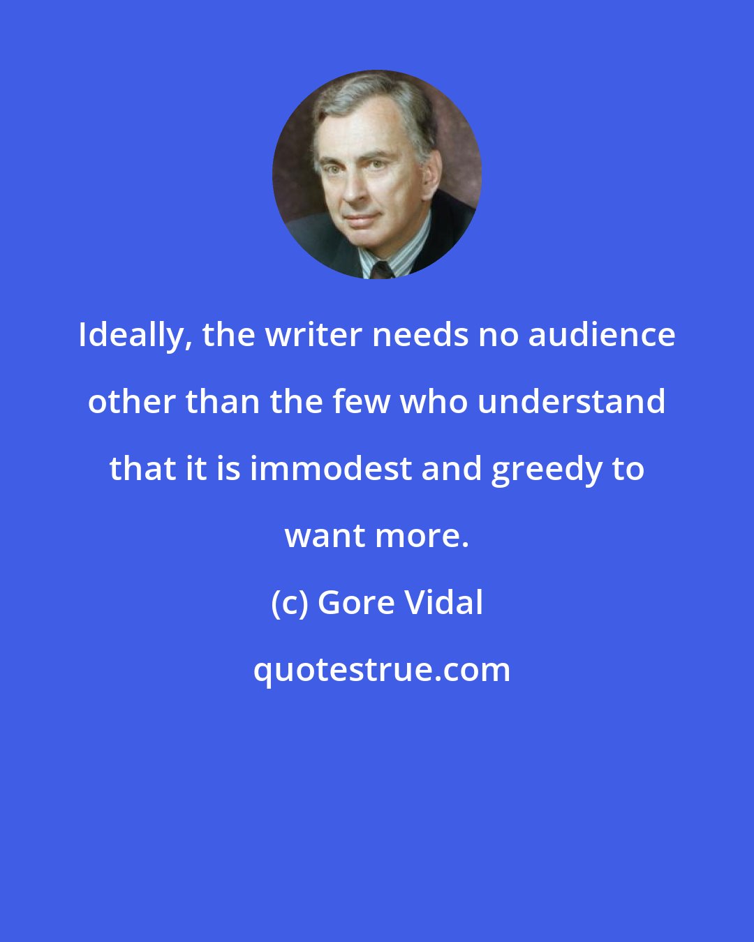 Gore Vidal: Ideally, the writer needs no audience other than the few who understand that it is immodest and greedy to want more.