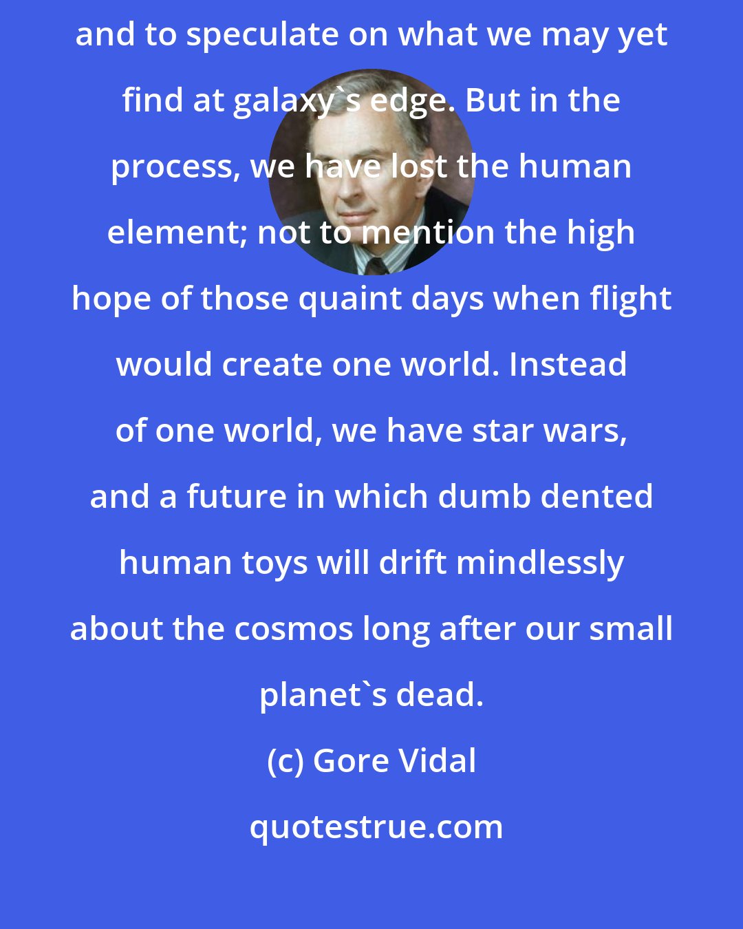 Gore Vidal: It is marvelous indeed to watch on television the rings of Saturn close; and to speculate on what we may yet find at galaxy's edge. But in the process, we have lost the human element; not to mention the high hope of those quaint days when flight would create one world. Instead of one world, we have star wars, and a future in which dumb dented human toys will drift mindlessly about the cosmos long after our small planet's dead.