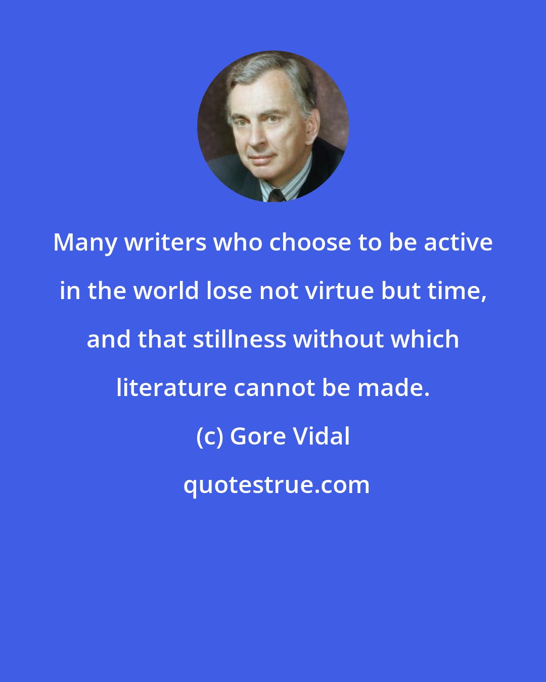 Gore Vidal: Many writers who choose to be active in the world lose not virtue but time, and that stillness without which literature cannot be made.