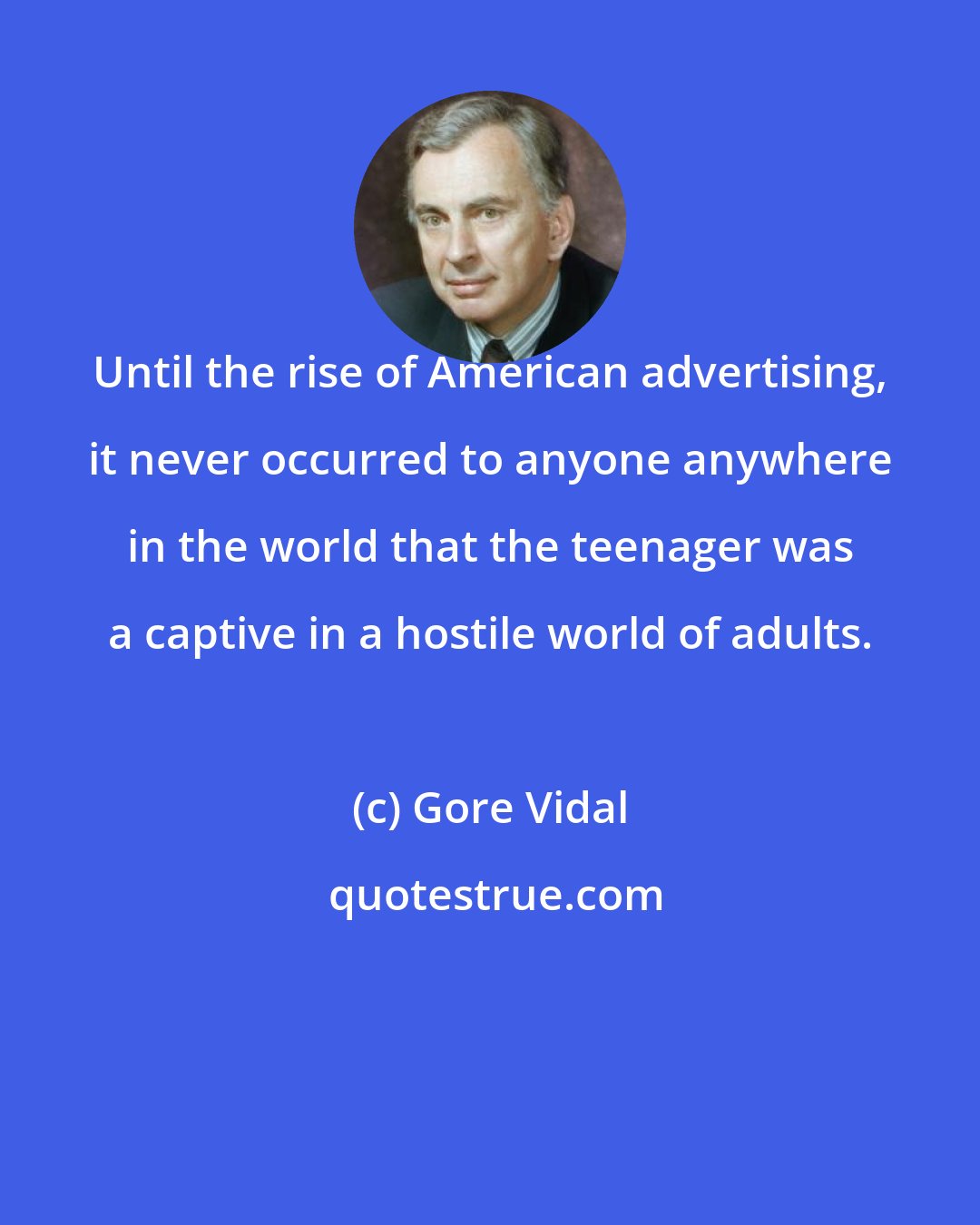 Gore Vidal: Until the rise of American advertising, it never occurred to anyone anywhere in the world that the teenager was a captive in a hostile world of adults.