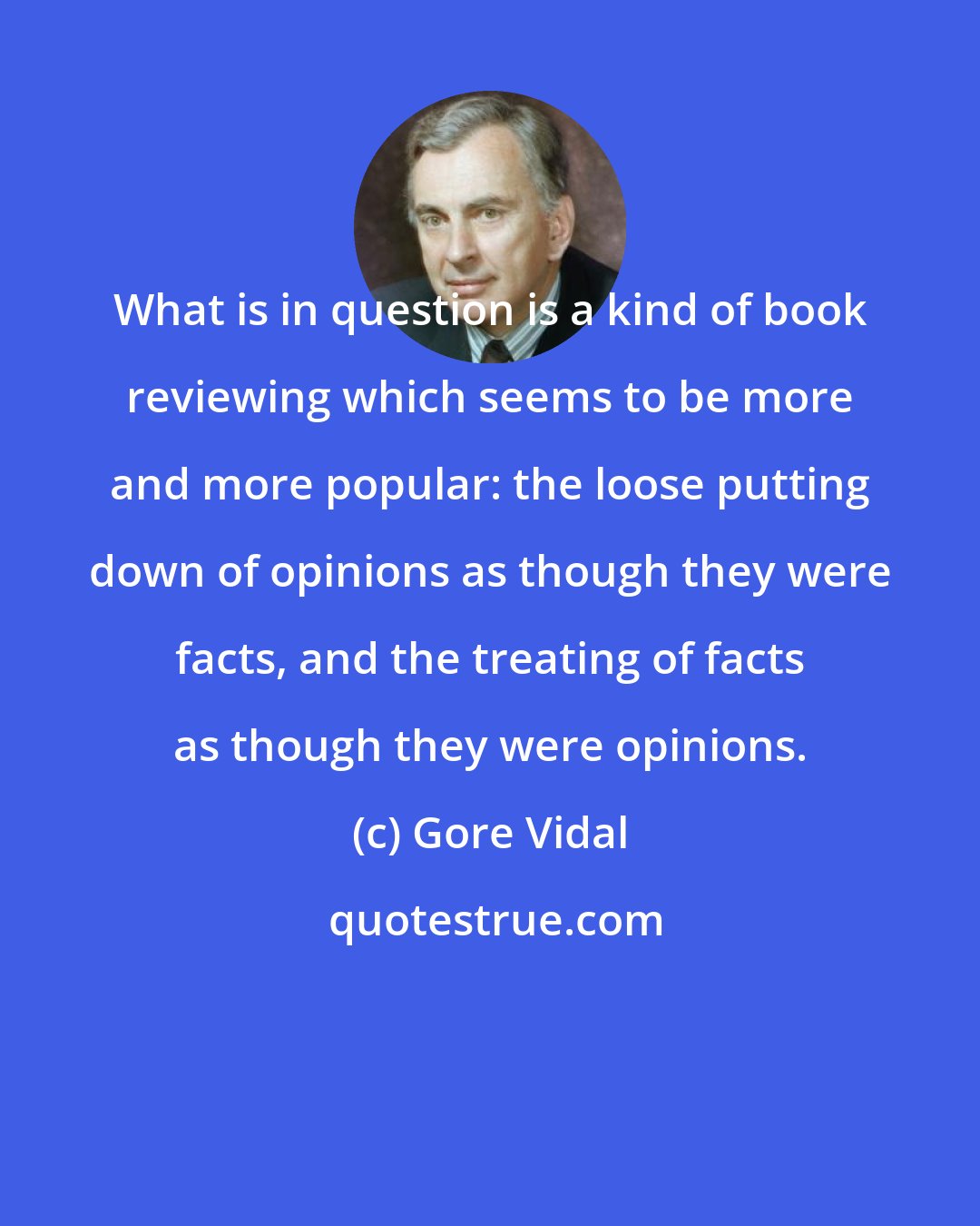 Gore Vidal: What is in question is a kind of book reviewing which seems to be more and more popular: the loose putting down of opinions as though they were facts, and the treating of facts as though they were opinions.