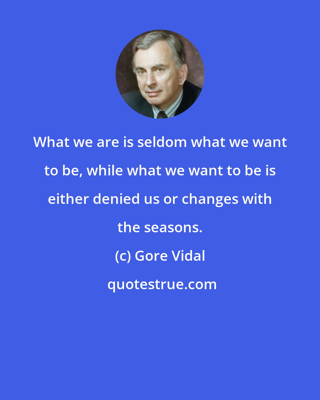 Gore Vidal: What we are is seldom what we want to be, while what we want to be is either denied us or changes with the seasons.