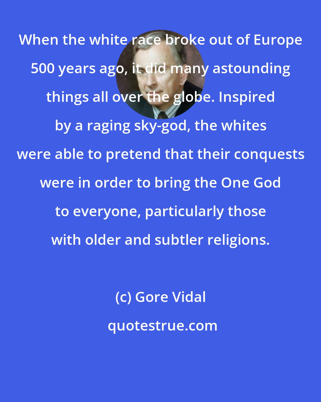 Gore Vidal: When the white race broke out of Europe 500 years ago, it did many astounding things all over the globe. Inspired by a raging sky-god, the whites were able to pretend that their conquests were in order to bring the One God to everyone, particularly those with older and subtler religions.