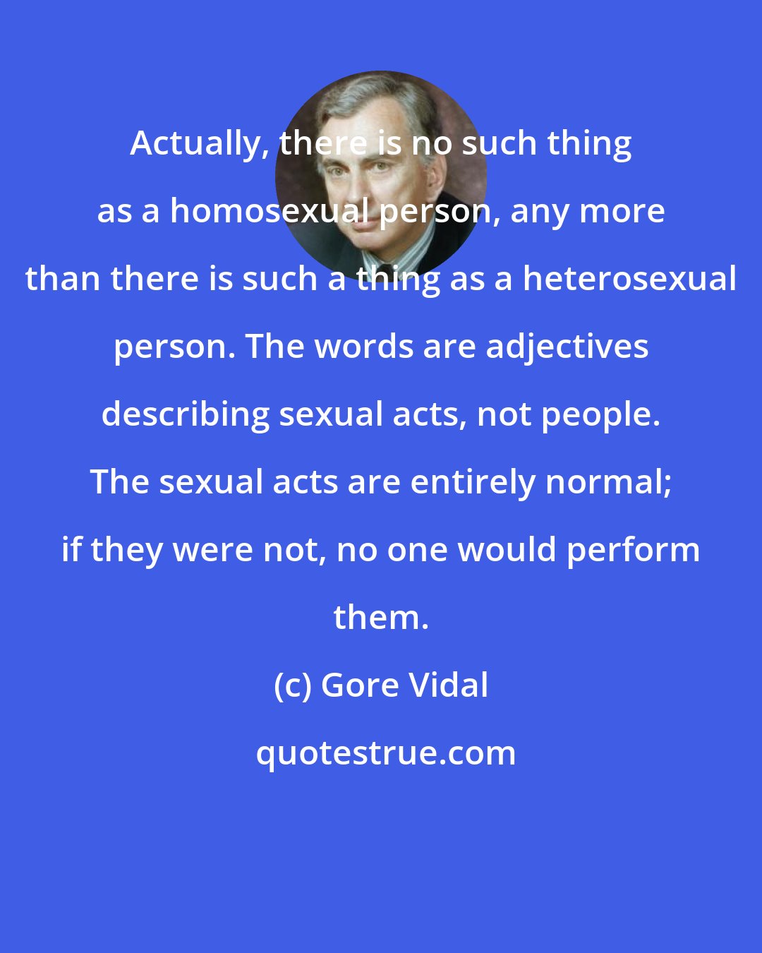 Gore Vidal: Actually, there is no such thing as a homosexual person, any more than there is such a thing as a heterosexual person. The words are adjectives describing sexual acts, not people. The sexual acts are entirely normal; if they were not, no one would perform them.