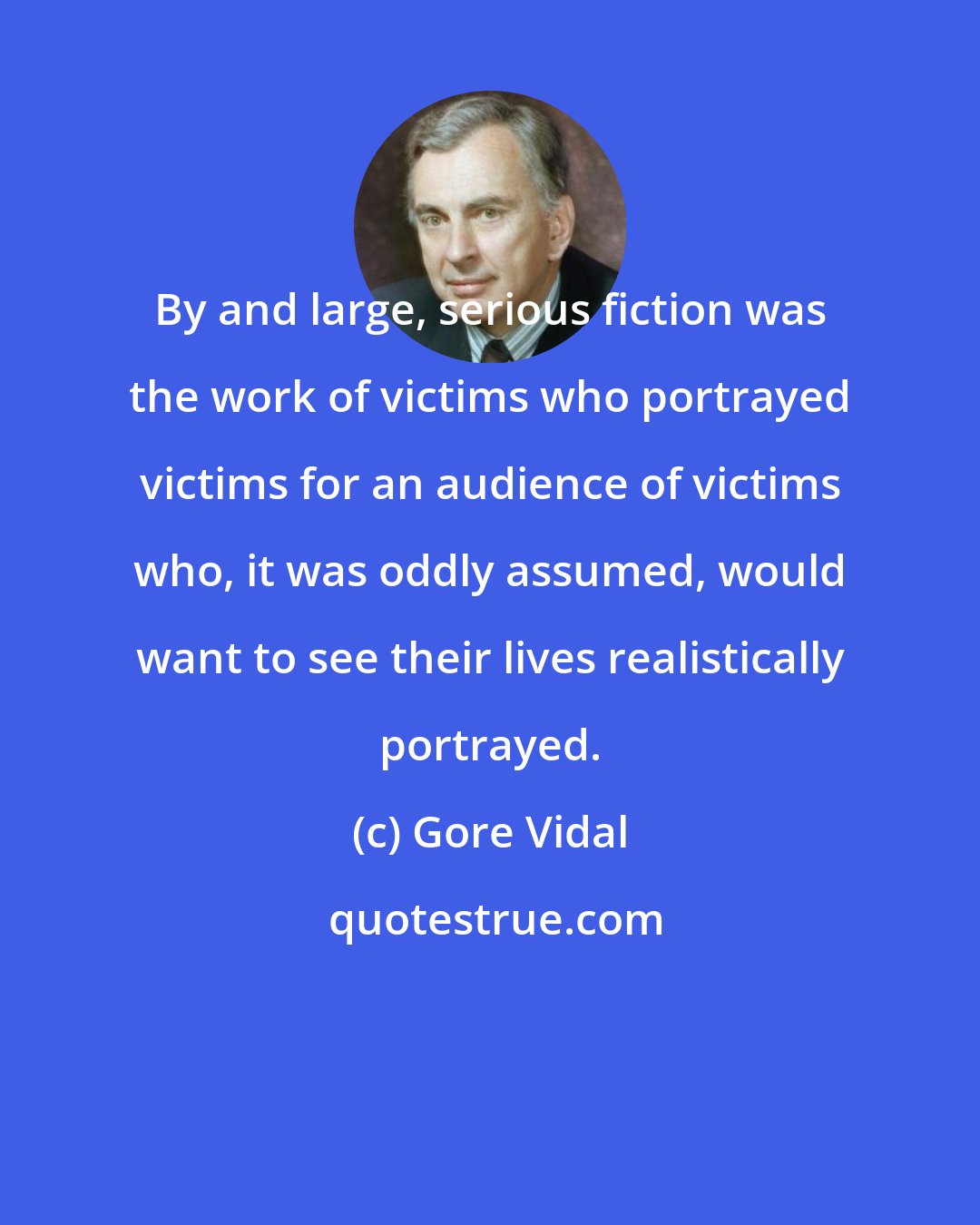 Gore Vidal: By and large, serious fiction was the work of victims who portrayed victims for an audience of victims who, it was oddly assumed, would want to see their lives realistically portrayed.