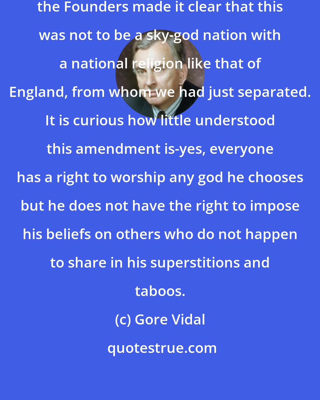 Gore Vidal: In the First Amendment to the Constitution, the Founders made it clear that this was not to be a sky-god nation with a national religion like that of England, from whom we had just separated. It is curious how little understood this amendment is-yes, everyone has a right to worship any god he chooses but he does not have the right to impose his beliefs on others who do not happen to share in his superstitions and taboos.