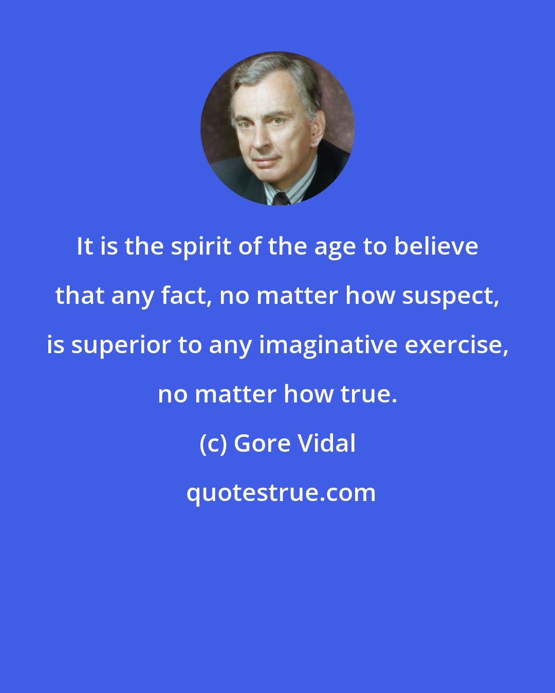 Gore Vidal: It is the spirit of the age to believe that any fact, no matter how suspect, is superior to any imaginative exercise, no matter how true.