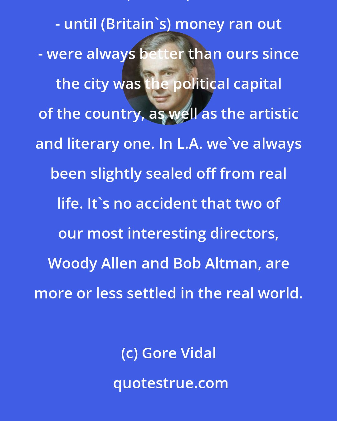 Gore Vidal: It was a pity that movies and live TV left New York for Hollywood. London theater, movies, television - until (Britain's) money ran out - were always better than ours since the city was the political capital of the country, as well as the artistic and literary one. In L.A. we've always been slightly sealed off from real life. It's no accident that two of our most interesting directors, Woody Allen and Bob Altman, are more or less settled in the real world.