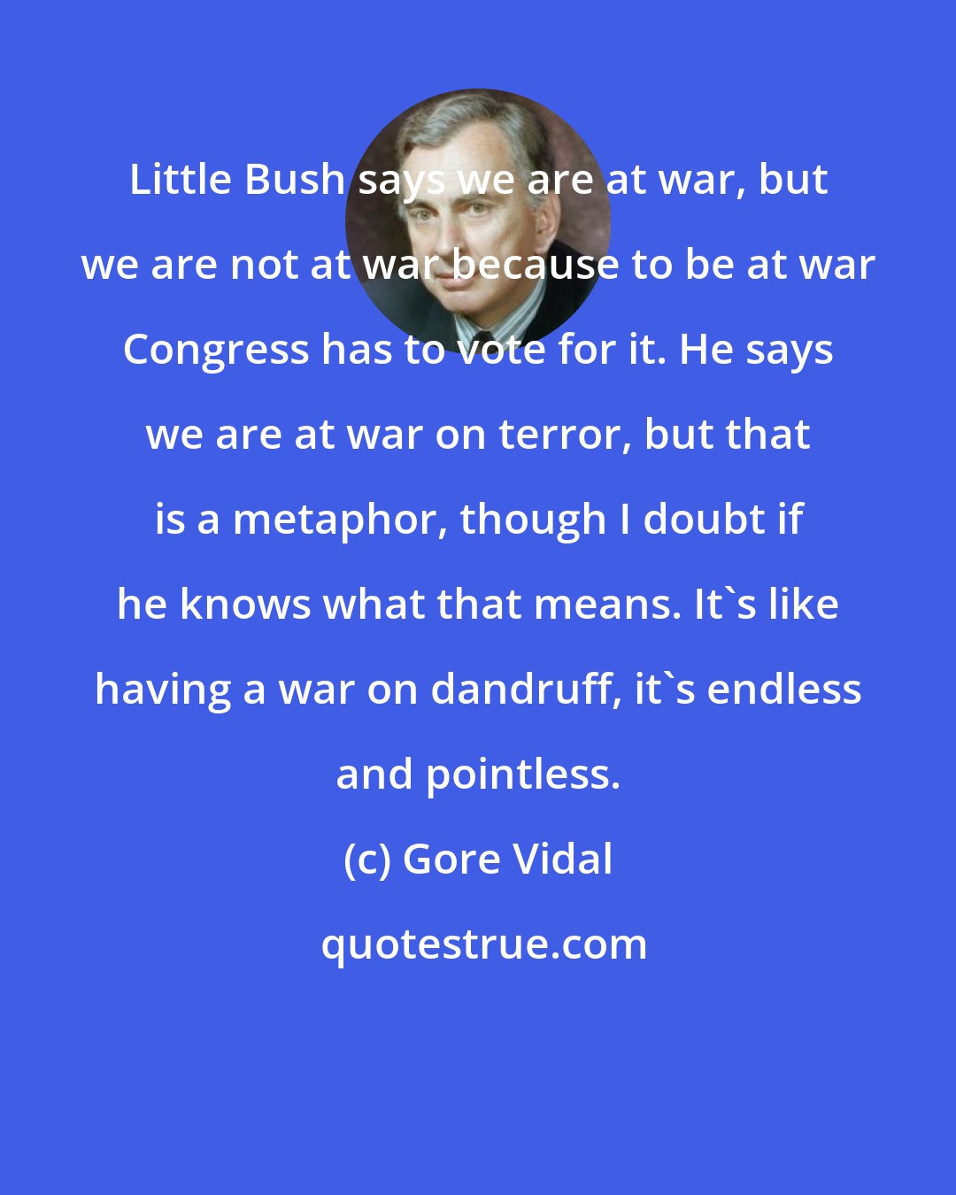 Gore Vidal: Little Bush says we are at war, but we are not at war because to be at war Congress has to vote for it. He says we are at war on terror, but that is a metaphor, though I doubt if he knows what that means. It's like having a war on dandruff, it's endless and pointless.