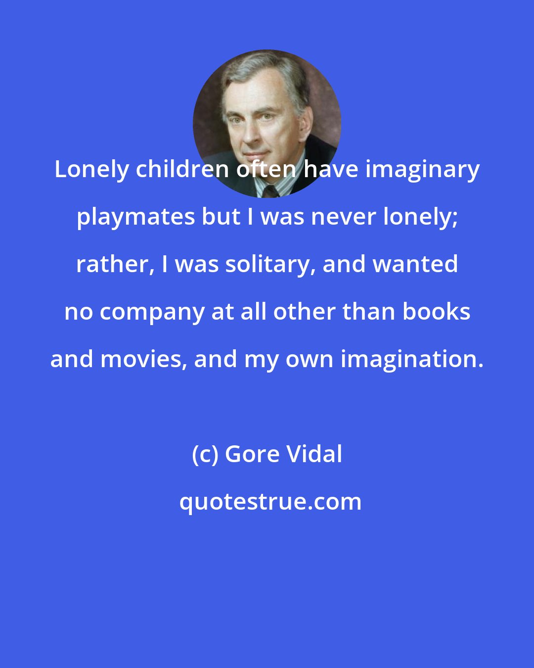 Gore Vidal: Lonely children often have imaginary playmates but I was never lonely; rather, I was solitary, and wanted no company at all other than books and movies, and my own imagination.