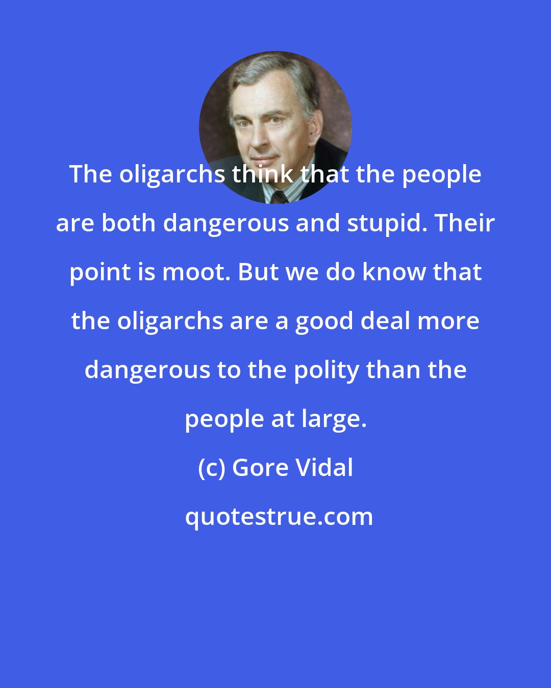 Gore Vidal: The oligarchs think that the people are both dangerous and stupid. Their point is moot. But we do know that the oligarchs are a good deal more dangerous to the polity than the people at large.