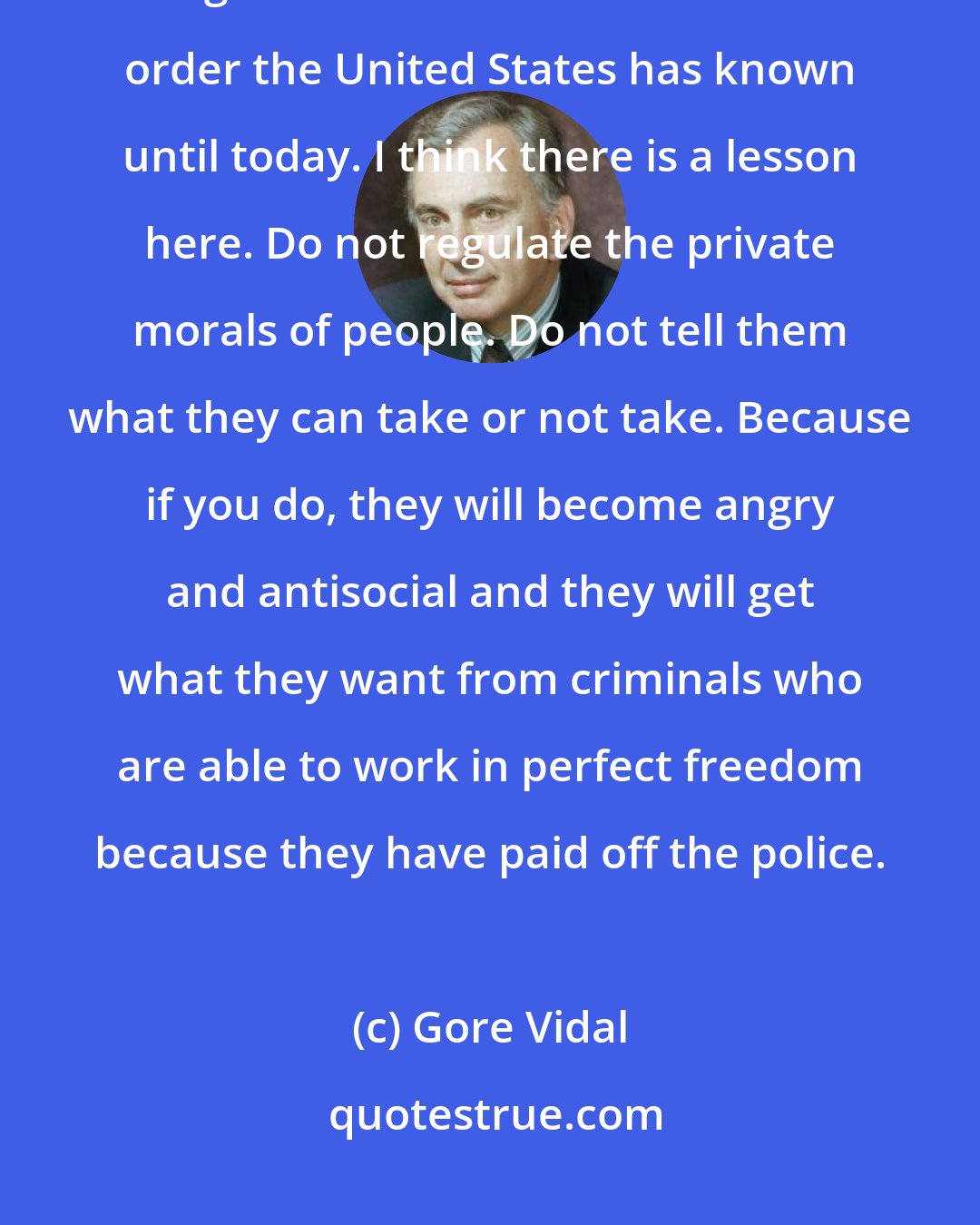 Gore Vidal: The period of Prohibition - called the noble experiment - brought on the greatest breakdown of law and order the United States has known until today. I think there is a lesson here. Do not regulate the private morals of people. Do not tell them what they can take or not take. Because if you do, they will become angry and antisocial and they will get what they want from criminals who are able to work in perfect freedom because they have paid off the police.