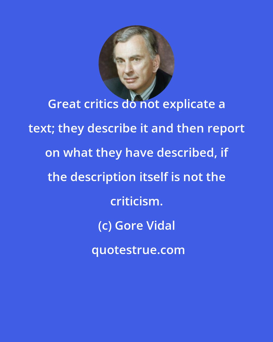 Gore Vidal: Great critics do not explicate a text; they describe it and then report on what they have described, if the description itself is not the criticism.