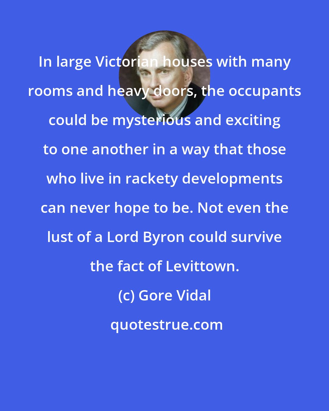 Gore Vidal: In large Victorian houses with many rooms and heavy doors, the occupants could be mysterious and exciting to one another in a way that those who live in rackety developments can never hope to be. Not even the lust of a Lord Byron could survive the fact of Levittown.