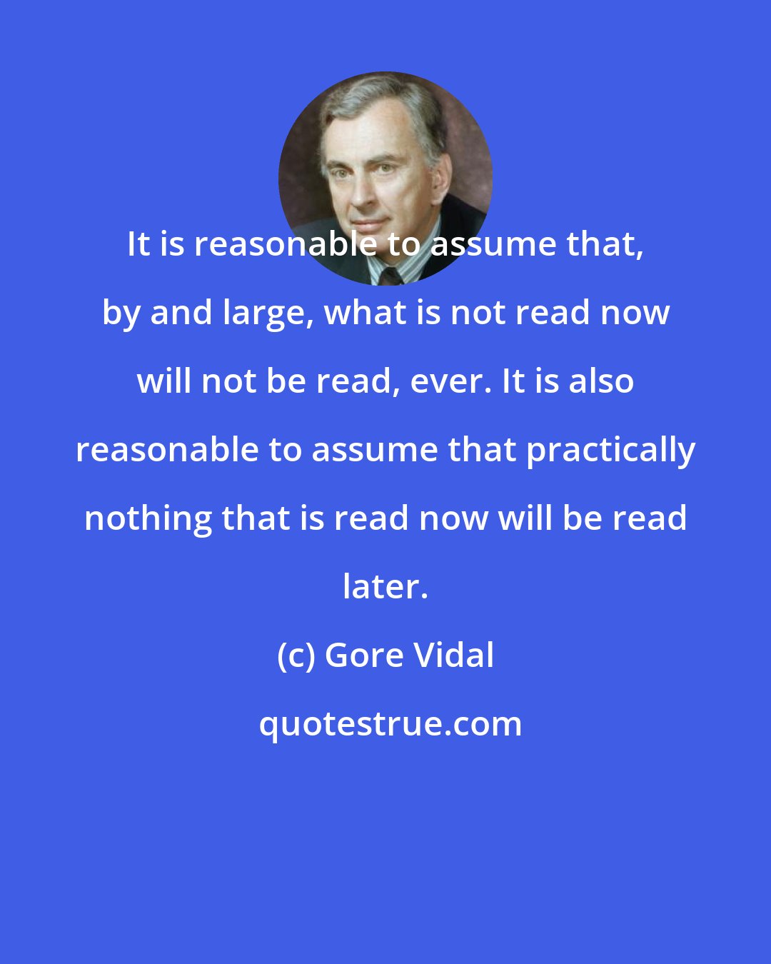 Gore Vidal: It is reasonable to assume that, by and large, what is not read now will not be read, ever. It is also reasonable to assume that practically nothing that is read now will be read later.