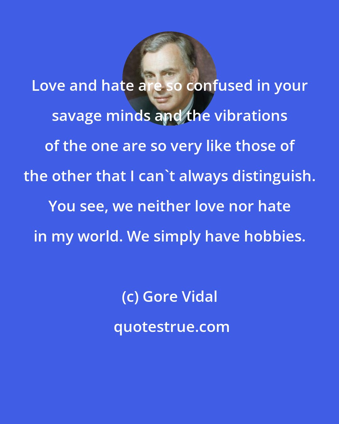 Gore Vidal: Love and hate are so confused in your savage minds and the vibrations of the one are so very like those of the other that I can't always distinguish. You see, we neither love nor hate in my world. We simply have hobbies.