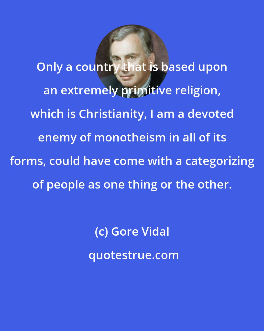 Gore Vidal: Only a country that is based upon an extremely primitive religion, which is Christianity, I am a devoted enemy of monotheism in all of its forms, could have come with a categorizing of people as one thing or the other.