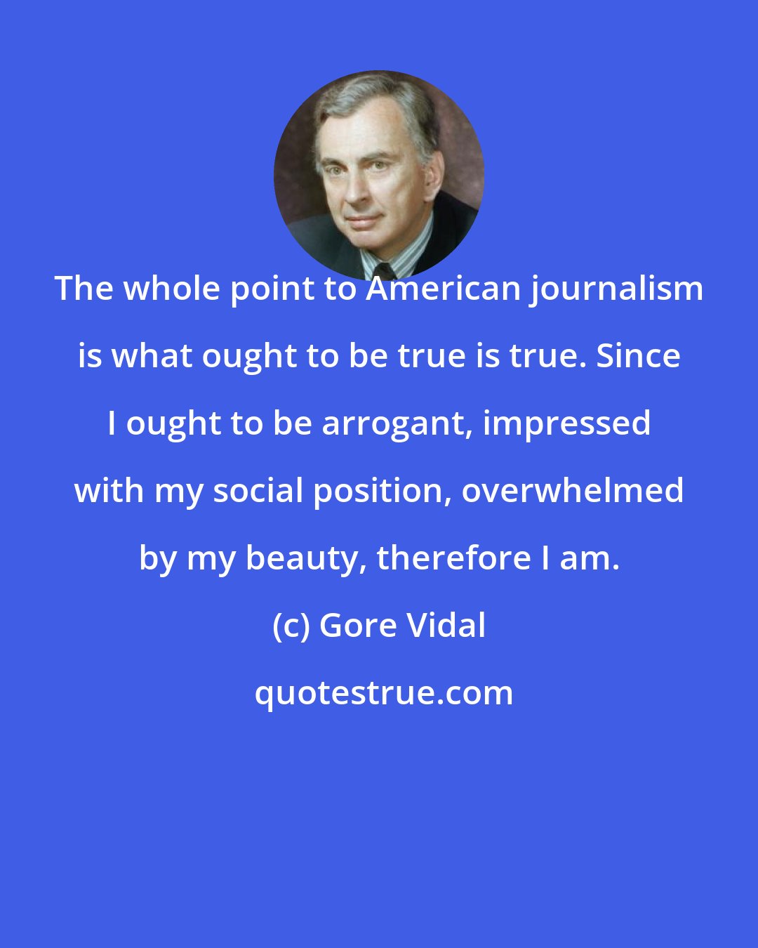 Gore Vidal: The whole point to American journalism is what ought to be true is true. Since I ought to be arrogant, impressed with my social position, overwhelmed by my beauty, therefore I am.