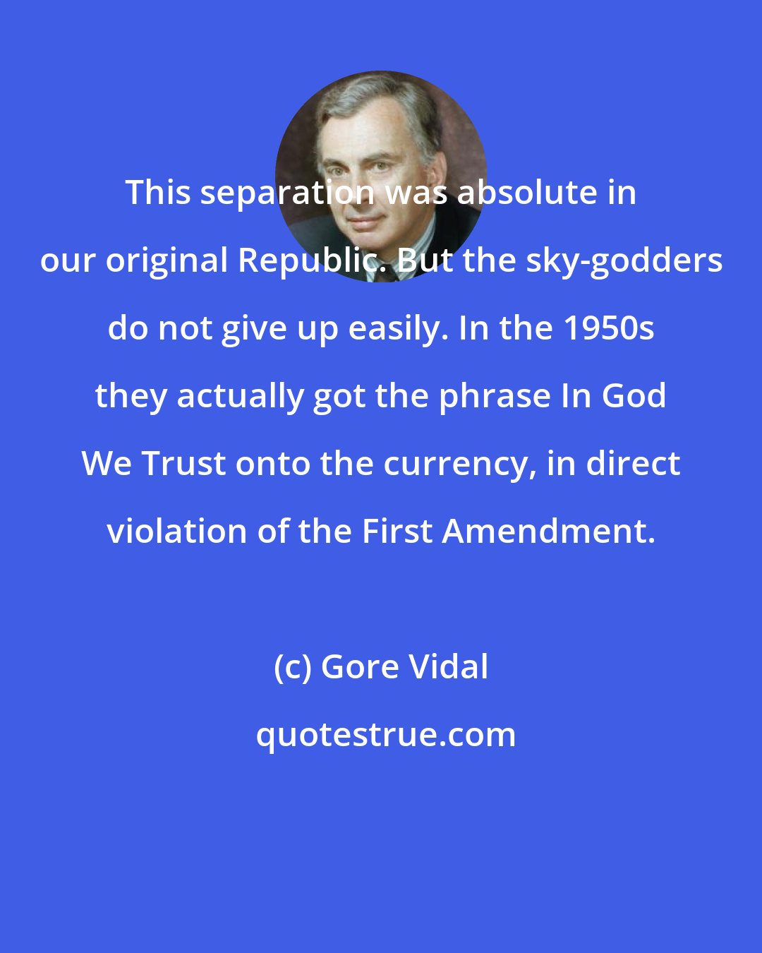 Gore Vidal: This separation was absolute in our original Republic. But the sky-godders do not give up easily. In the 1950s they actually got the phrase In God We Trust onto the currency, in direct violation of the First Amendment.