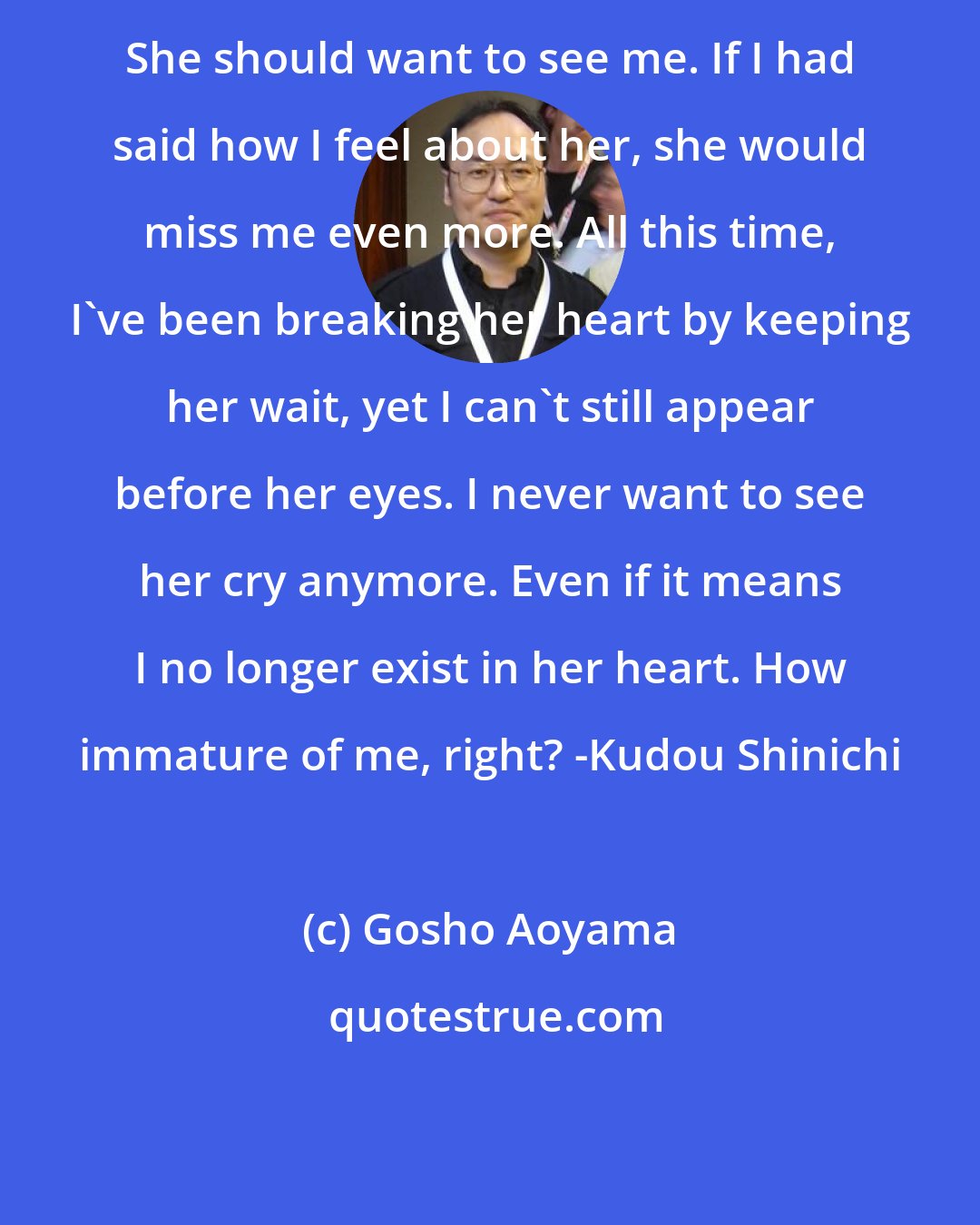 Gosho Aoyama: She should want to see me. If I had said how I feel about her, she would miss me even more. All this time, I've been breaking her heart by keeping her wait, yet I can't still appear before her eyes. I never want to see her cry anymore. Even if it means I no longer exist in her heart. How immature of me, right? -Kudou Shinichi