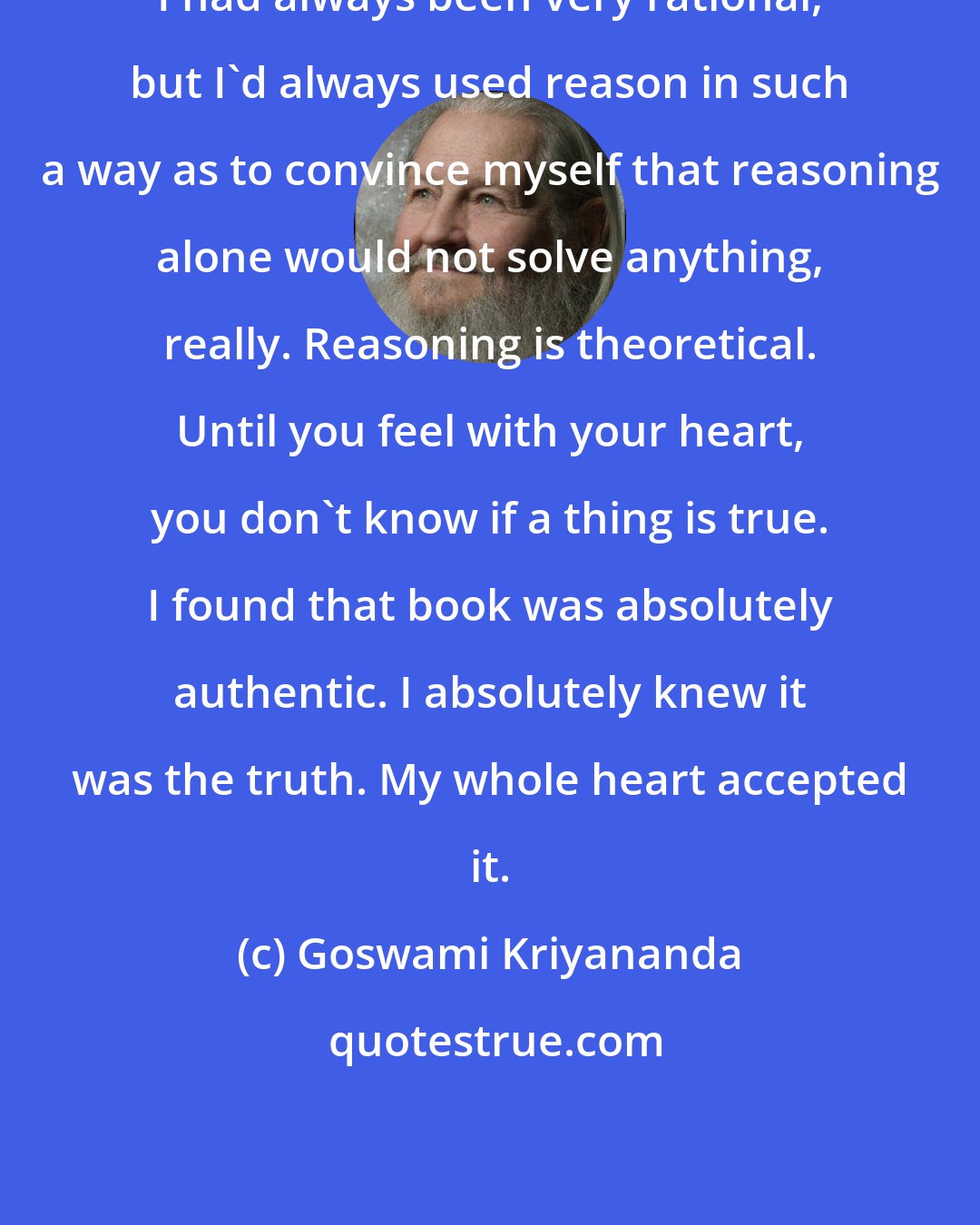 Goswami Kriyananda: I had always been very rational, but I'd always used reason in such a way as to convince myself that reasoning alone would not solve anything, really. Reasoning is theoretical. Until you feel with your heart, you don't know if a thing is true. I found that book was absolutely authentic. I absolutely knew it was the truth. My whole heart accepted it.