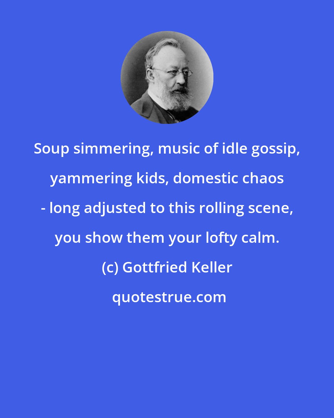 Gottfried Keller: Soup simmering, music of idle gossip, yammering kids, domestic chaos - long adjusted to this rolling scene, you show them your lofty calm.