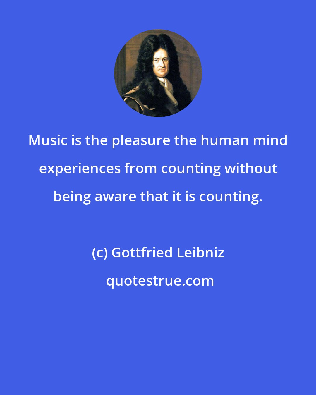 Gottfried Leibniz: Music is the pleasure the human mind experiences from counting without being aware that it is counting.