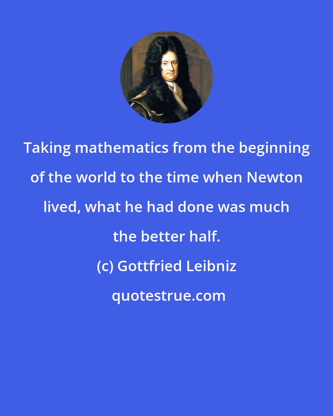 Gottfried Leibniz: Taking mathematics from the beginning of the world to the time when Newton lived, what he had done was much the better half.
