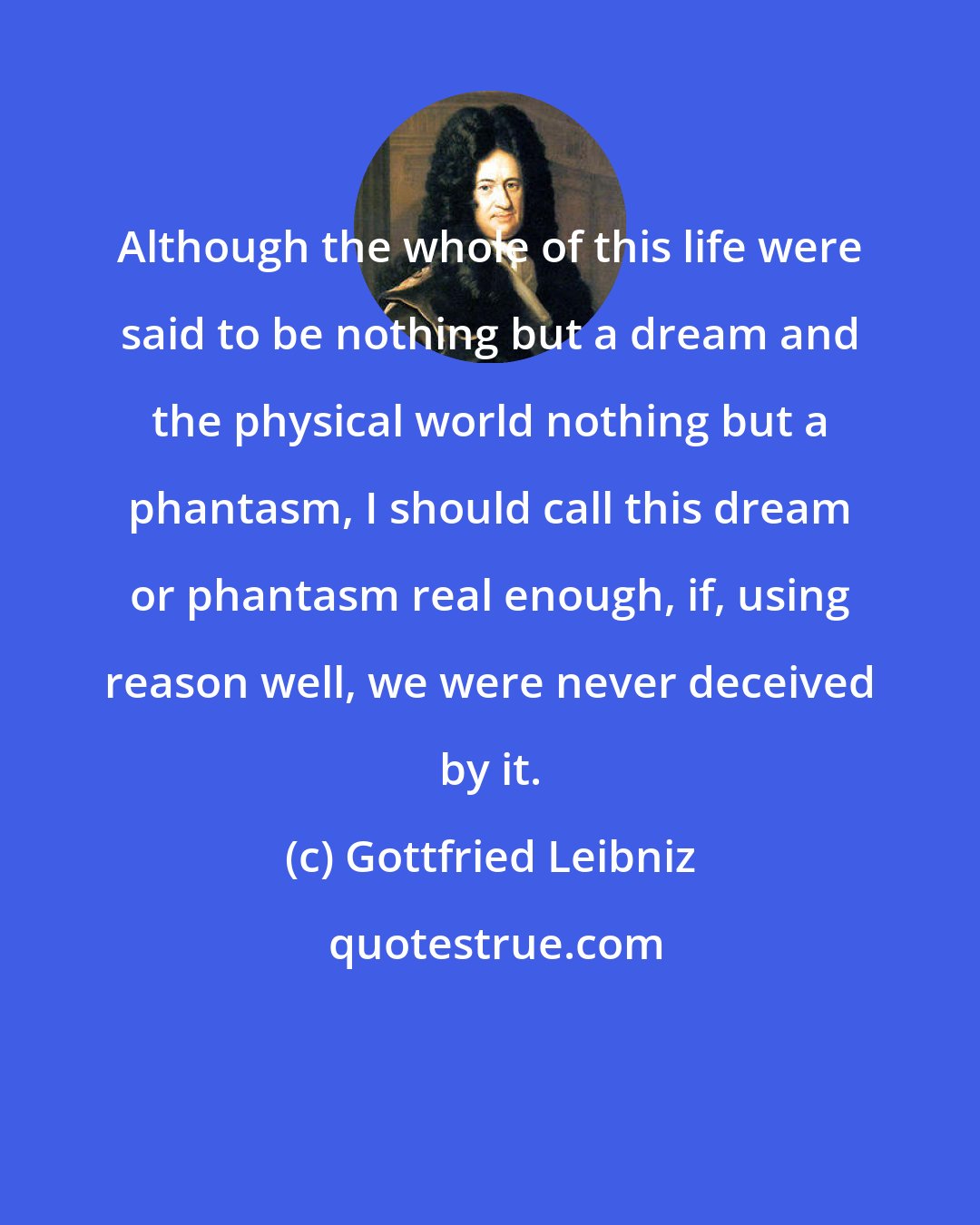 Gottfried Leibniz: Although the whole of this life were said to be nothing but a dream and the physical world nothing but a phantasm, I should call this dream or phantasm real enough, if, using reason well, we were never deceived by it.