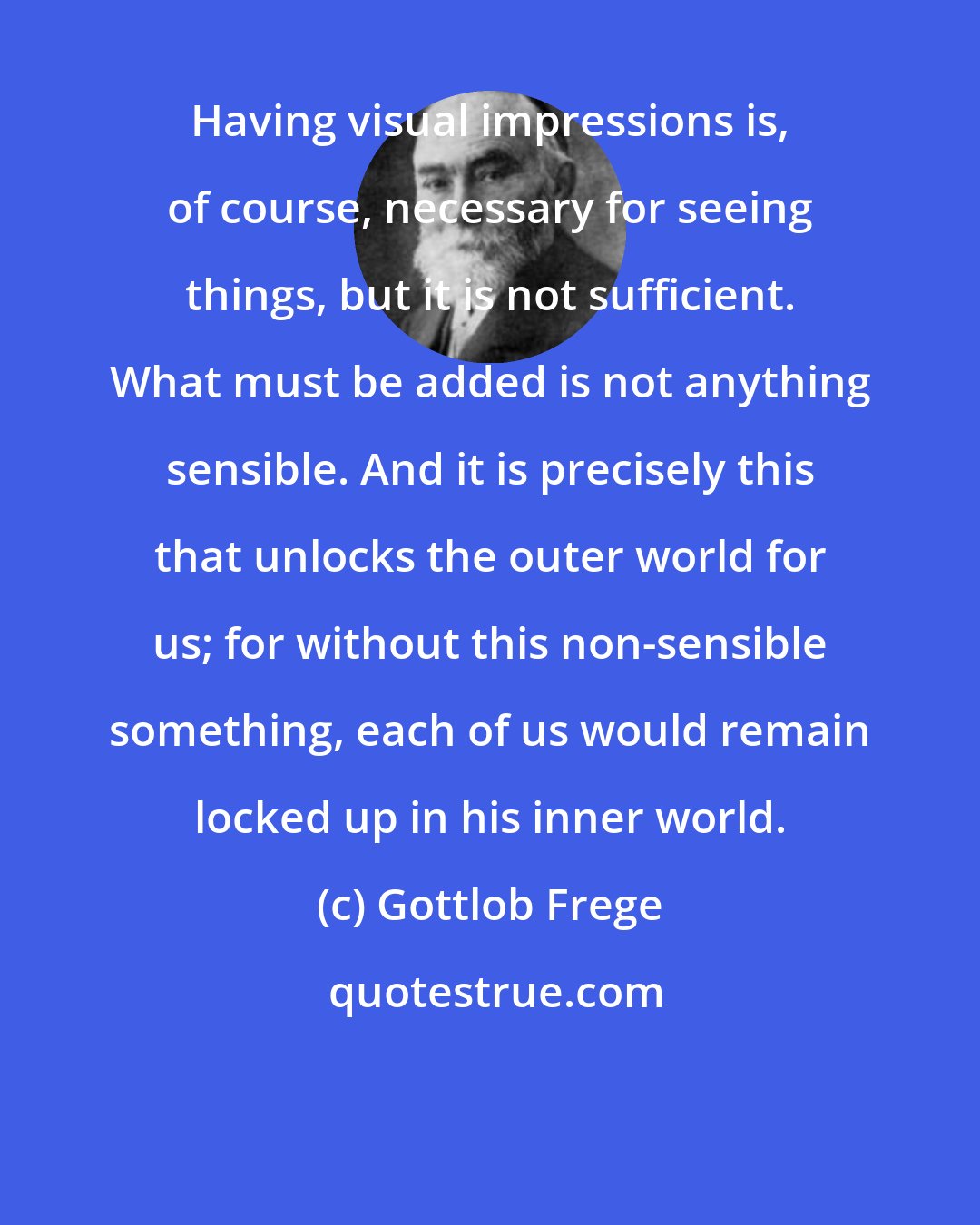 Gottlob Frege: Having visual impressions is, of course, necessary for seeing things, but it is not sufficient. What must be added is not anything sensible. And it is precisely this that unlocks the outer world for us; for without this non-sensible something, each of us would remain locked up in his inner world.