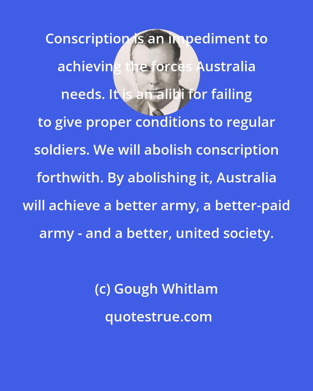 Gough Whitlam: Conscription is an impediment to achieving the forces Australia needs. It is an alibi for failing to give proper conditions to regular soldiers. We will abolish conscription forthwith. By abolishing it, Australia will achieve a better army, a better-paid army - and a better, united society.