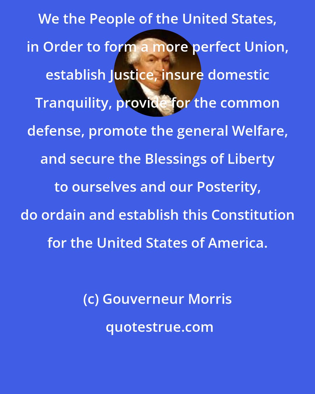 Gouverneur Morris: We the People of the United States, in Order to form a more perfect Union, establish Justice, insure domestic Tranquility, provide for the common defense, promote the general Welfare, and secure the Blessings of Liberty to ourselves and our Posterity, do ordain and establish this Constitution for the United States of America.