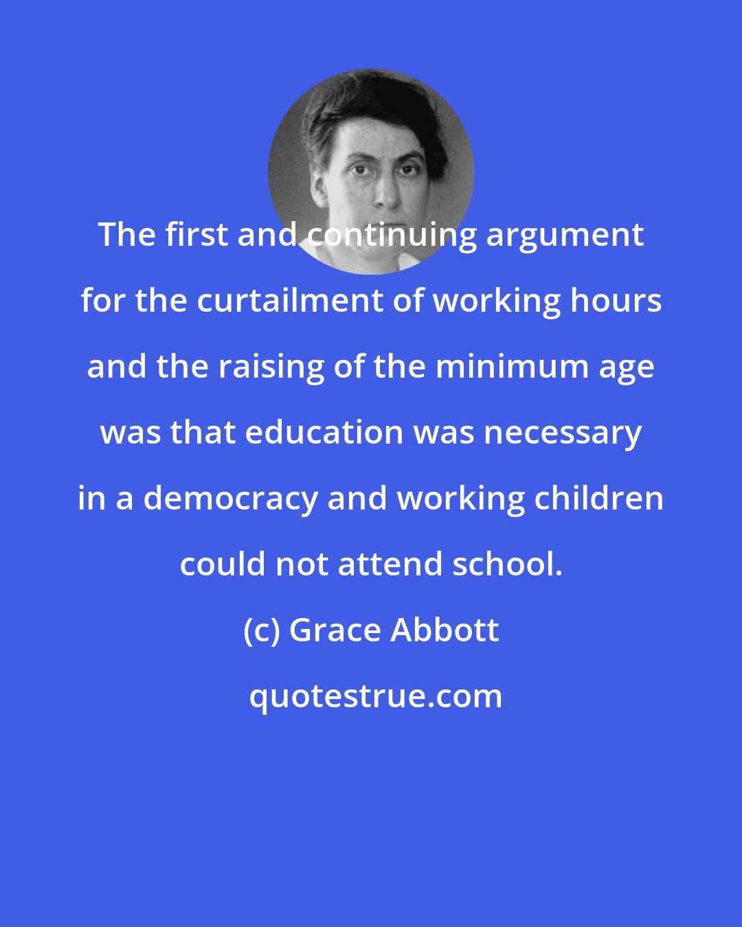 Grace Abbott: The first and continuing argument for the curtailment of working hours and the raising of the minimum age was that education was necessary in a democracy and working children could not attend school.