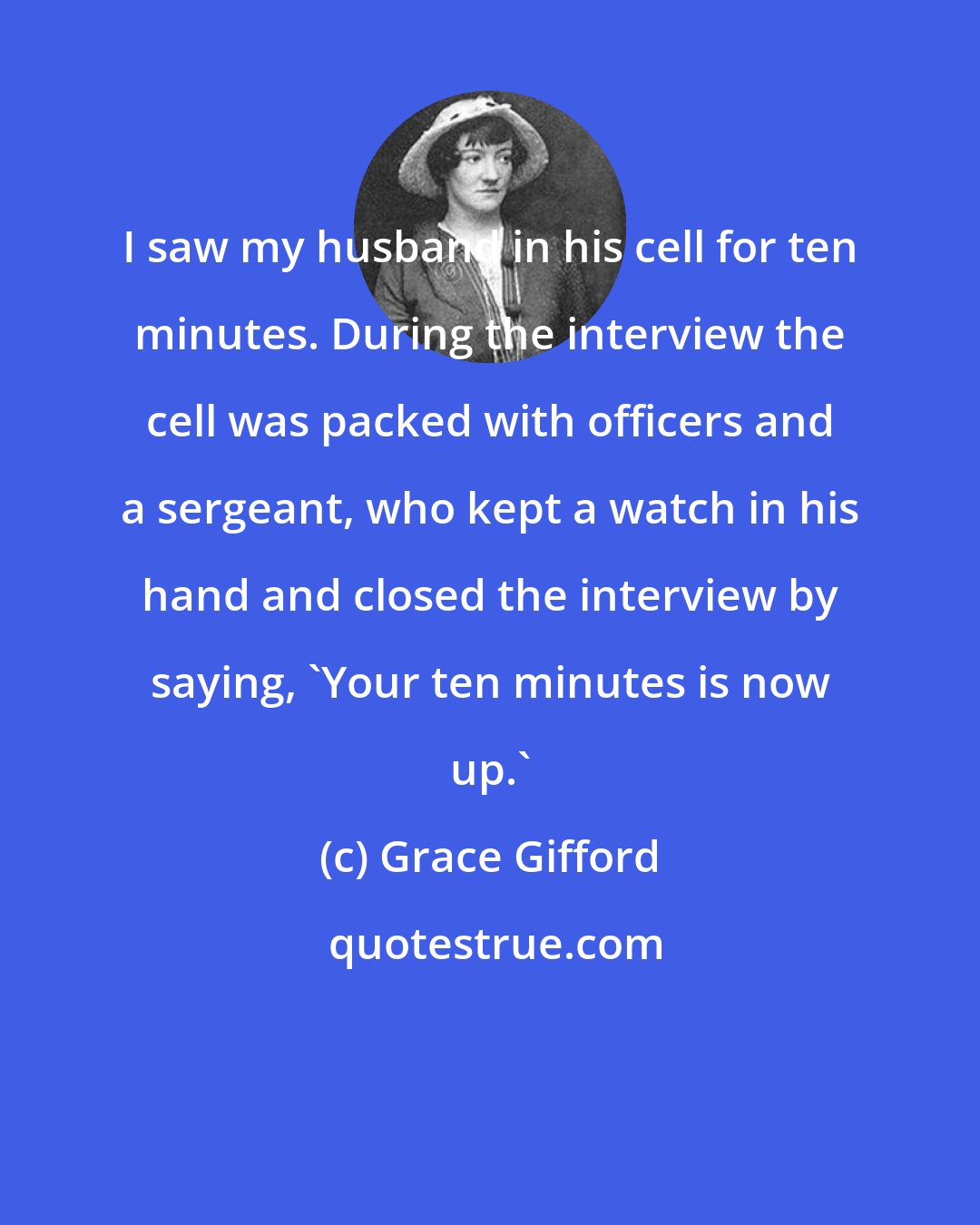 Grace Gifford: I saw my husband in his cell for ten minutes. During the interview the cell was packed with officers and a sergeant, who kept a watch in his hand and closed the interview by saying, 'Your ten minutes is now up.'