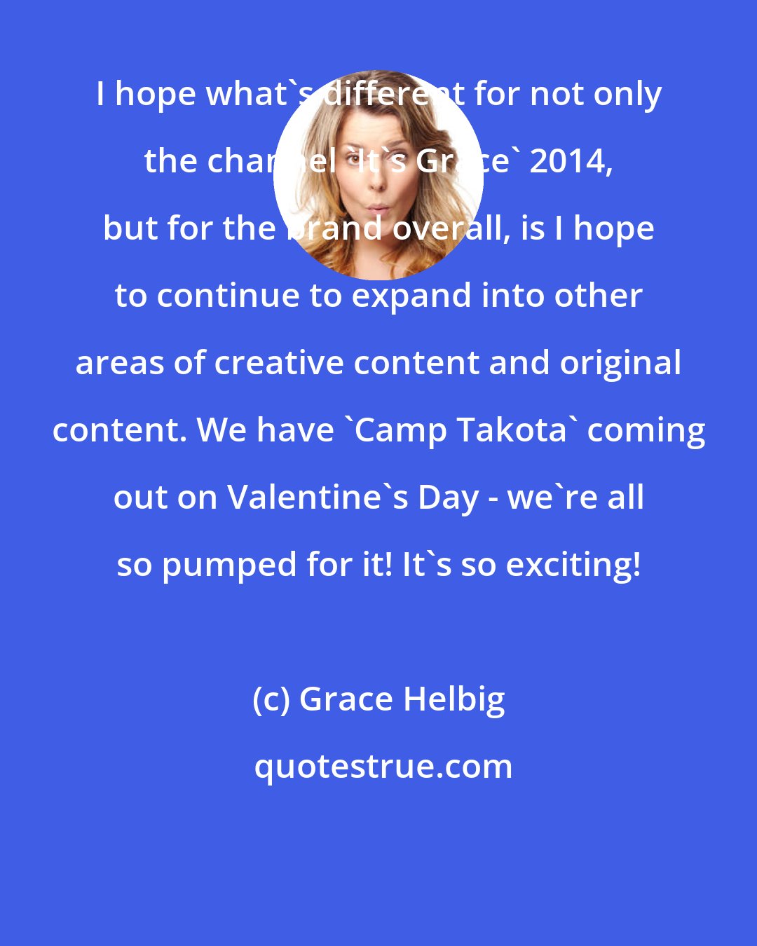 Grace Helbig: I hope what's different for not only the channel 'It's Grace' 2014, but for the brand overall, is I hope to continue to expand into other areas of creative content and original content. We have 'Camp Takota' coming out on Valentine's Day - we're all so pumped for it! It's so exciting!